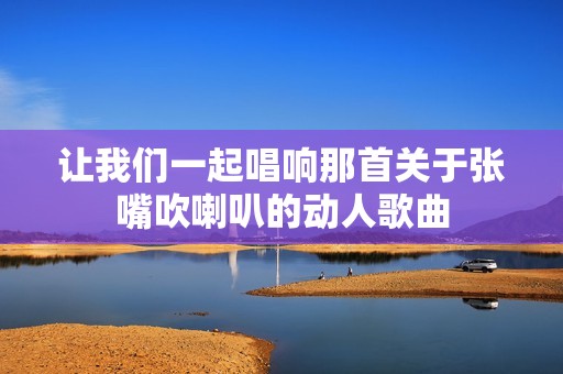 让我们一起唱响那首关于张嘴吹喇叭的动人歌曲