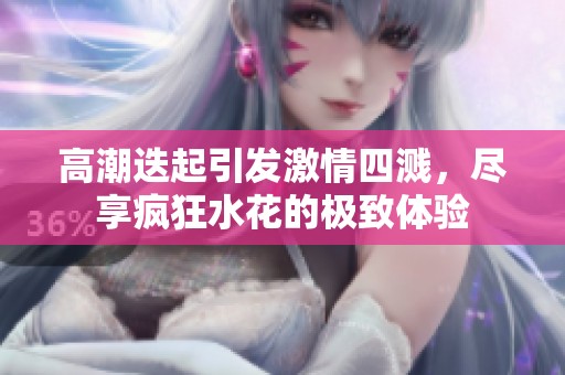 高潮迭起引发激情四溅，尽享疯狂水花的极致体验