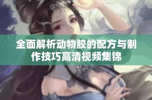 全面解析动物胶的配方与制作技巧高清视频集锦