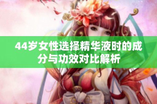 44岁女性选择精华液时的成分与功效对比解析