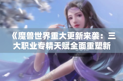 《魔兽世界重大更新来袭：三大职业专精天赋全面重塑新面貌》