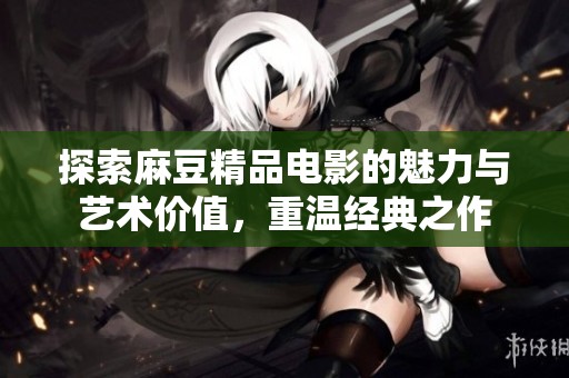 探索麻豆精品电影的魅力与艺术价值，重温经典之作