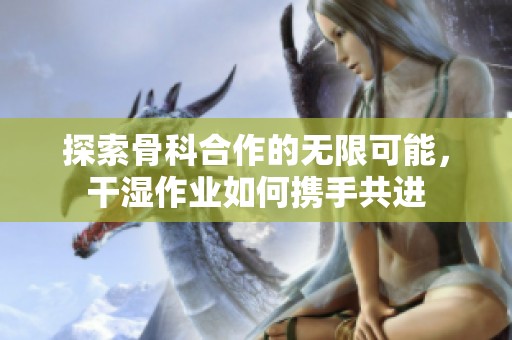 探索骨科合作的无限可能，干湿作业如何携手共进