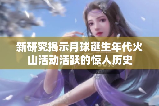 新研究揭示月球诞生年代火山活动活跃的惊人历史