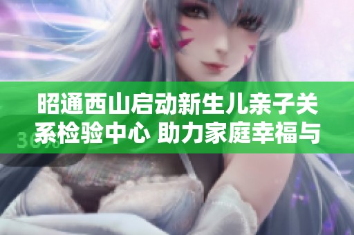昭通西山启动新生儿亲子关系检验中心 助力家庭幸福与健康