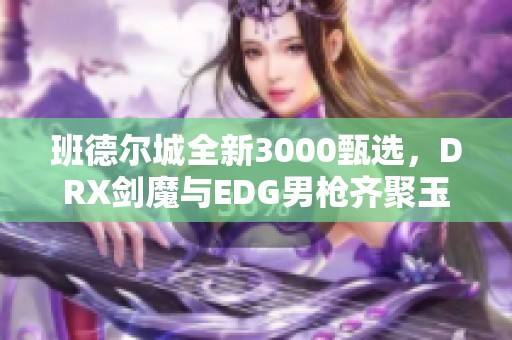 班德尔城全新3000甄选，DRX剑魔与EDG男枪齐聚玉剑传说盛宴