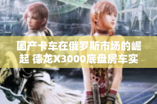 国产卡车在俄罗斯市场的崛起 德龙X3000底盘房车实拍揭秘