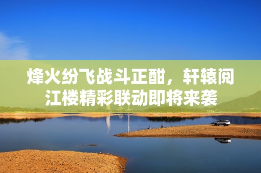烽火纷飞战斗正酣，轩辕阅江楼精彩联动即将来袭