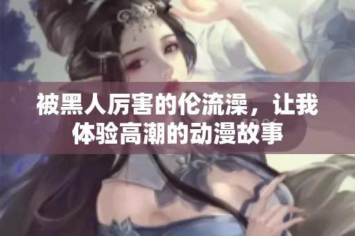 被黑人厉害的伦流澡，让我体验高潮的动漫故事