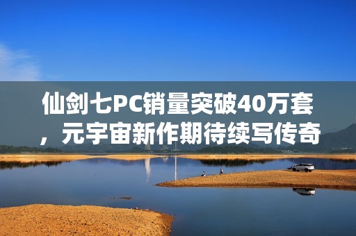 仙剑七PC销量突破40万套，元宇宙新作期待续写传奇