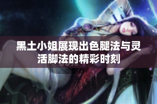 黑土小姐展现出色腿法与灵活脚法的精彩时刻