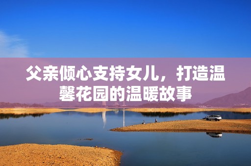 父亲倾心支持女儿，打造温馨花园的温暖故事