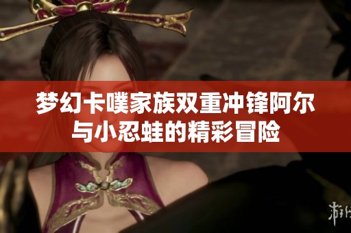 梦幻卡噗家族双重冲锋阿尔与小忍蛙的精彩冒险