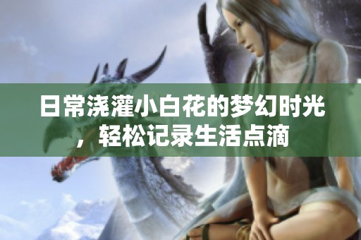 日常浇灌小白花的梦幻时光，轻松记录生活点滴