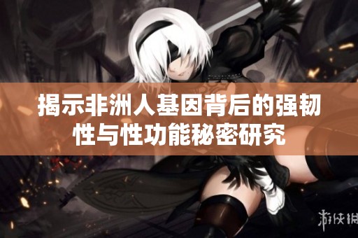 揭示非洲人基因背后的强韧性与性功能秘密研究