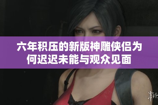 六年积压的新版神雕侠侣为何迟迟未能与观众见面