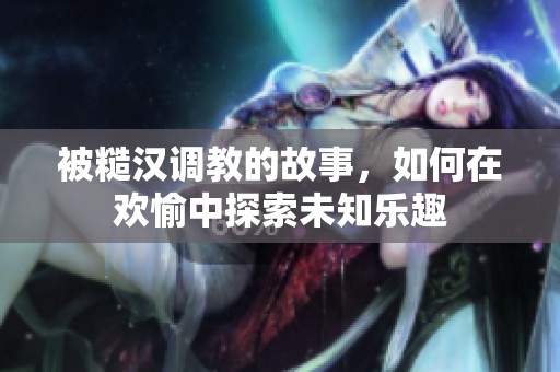 被糙汉调教的故事，如何在欢愉中探索未知乐趣