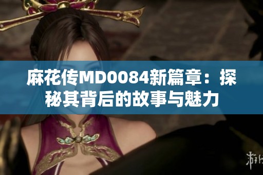 麻花传MD0084新篇章：探秘其背后的故事与魅力