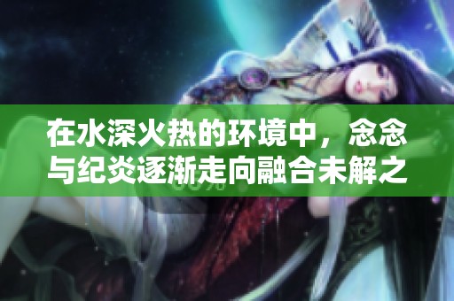 在水深火热的环境中，念念与纪炎逐渐走向融合未解之谜