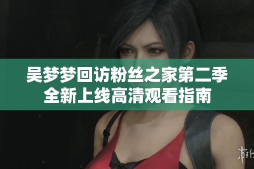 吴梦梦回访粉丝之家第二季全新上线高清观看指南