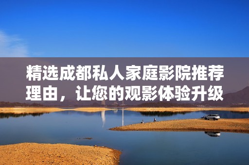 精选成都私人家庭影院推荐理由，让您的观影体验升级