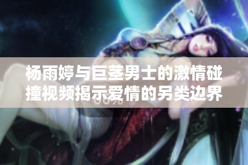 杨雨婷与巨茎男士的激情碰撞视频揭示爱情的另类边界