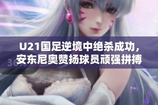U21国足逆境中绝杀成功，安东尼奥赞扬球员顽强拼搏精神