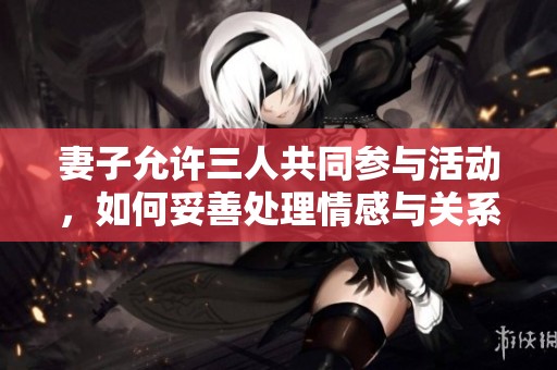 妻子允许三人共同参与活动，如何妥善处理情感与关系？