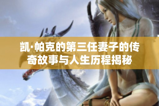 凯·帕克的第三任妻子的传奇故事与人生历程揭秘