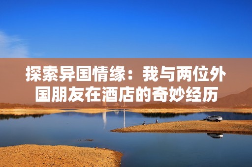 探索异国情缘：我与两位外国朋友在酒店的奇妙经历