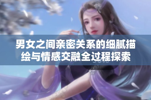 男女之间亲密关系的细腻描绘与情感交融全过程探索