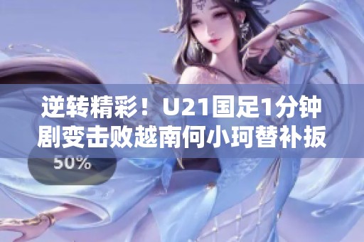 逆转精彩！U21国足1分钟剧变击败越南何小珂替补扳回胜利