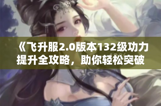 《飞升服2.0版本132级功力提升全攻略，助你轻松突破2100+》
