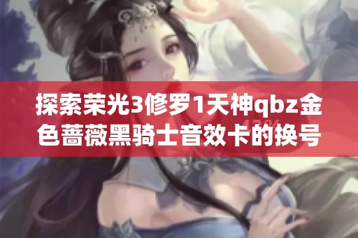 探索荣光3修罗1天神qbz金色蔷薇黑骑士音效卡的换号方法与实用技巧