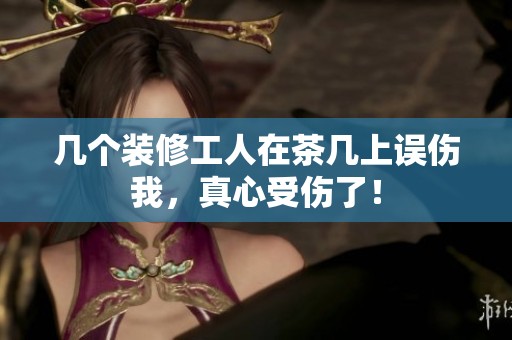 几个装修工人在茶几上误伤我，真心受伤了！