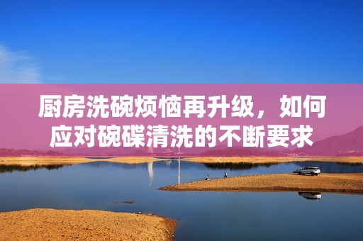 厨房洗碗烦恼再升级，如何应对碗碟清洗的不断要求