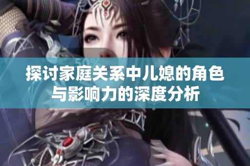 探讨家庭关系中儿媳的角色与影响力的深度分析