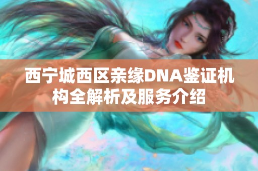 西宁城西区亲缘DNA鉴证机构全解析及服务介绍