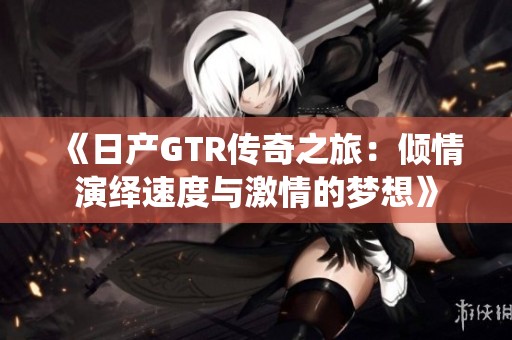 《日产GTR传奇之旅：倾情演绎速度与激情的梦想》