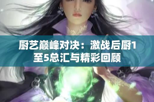 厨艺巅峰对决：激战后厨1至5总汇与精彩回顾