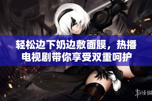 轻松边下奶边敷面膜，热播电视剧带你享受双重呵护