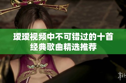 瑷瑷视频中不可错过的十首经典歌曲精选推荐
