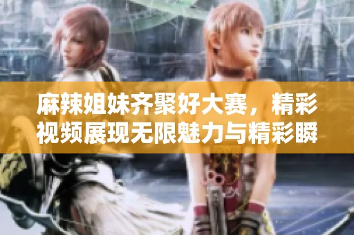 麻辣姐妹齐聚好大赛，精彩视频展现无限魅力与精彩瞬间