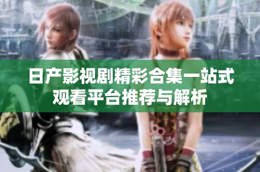 日产影视剧精彩合集一站式观看平台推荐与解析