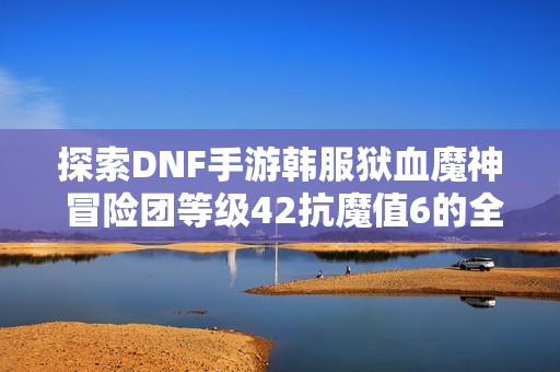 探索DNF手游韩服狱血魔神 冒险团等级42抗魔值6的全新挑战