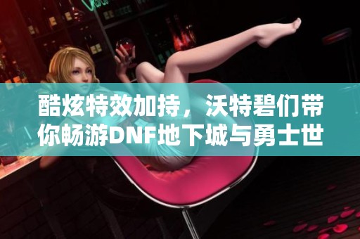 酷炫特效加持，沃特碧们带你畅游DNF地下城与勇士世界