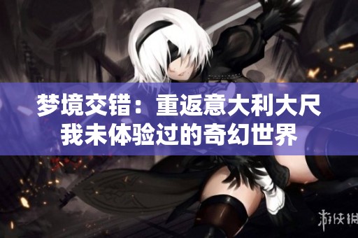 梦境交错：重返意大利大尺我未体验过的奇幻世界
