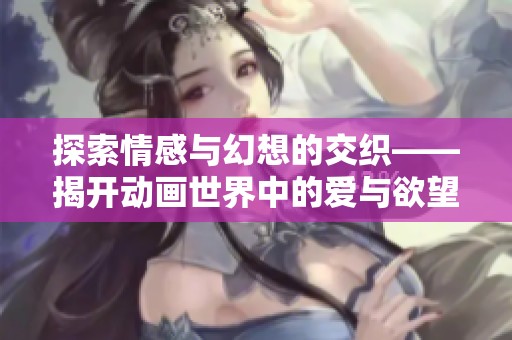 探索情感与幻想的交织——揭开动画世界中的爱与欲望之谜