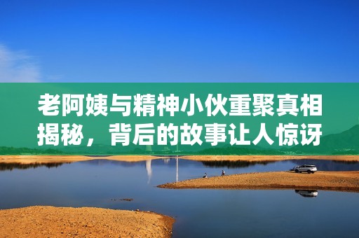 老阿姨与精神小伙重聚真相揭秘，背后的故事让人惊讶
