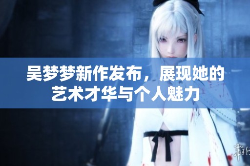 吴梦梦新作发布，展现她的艺术才华与个人魅力
